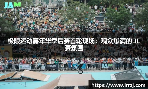极限运动嘉年华季后赛首轮现场：观众爆满的��赛氛围